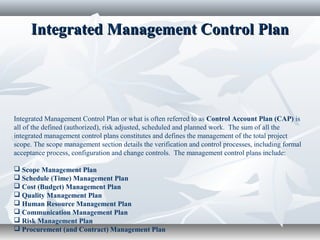 Integrated Management Control PlanIntegrated Management Control Plan
Integrated Management Control Plan or what is often referred to as Control Account Plan (CAP) is
all of the defined (authorized), risk adjusted, scheduled and planned work. The sum of all the
integrated management control plans constitutes and defines the management of the total project
scope. The scope management section details the verification and control processes, including formal
acceptance process, configuration and change controls. The management control plans include:
 Scope Management Plan
 Schedule (Time) Management Plan
 Cost (Budget) Management Plan
 Quality Management Plan
 Human Resource Management Plan
 Communication Management Plan
 Risk Management Plan
 Procurement (and Contract) Management Plan
 