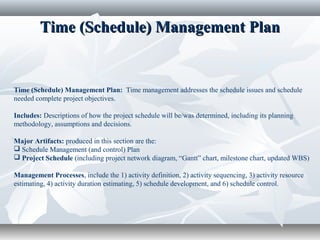 Time (Schedule) Management PlanTime (Schedule) Management Plan
Time (Schedule) Management Plan: Time management addresses the schedule issues and schedule
needed complete project objectives.
Includes: Descriptions of how the project schedule will be/was determined, including its planning
methodology, assumptions and decisions.
Major Artifacts: produced in this section are the:
 Schedule Management (and control) Plan
 Project Schedule (including project network diagram, “Gantt” chart, milestone chart, updated WBS)
Management Processes, include the 1) activity definition, 2) activity sequencing, 3) activity resource
estimating, 4) activity duration estimating, 5) schedule development, and 6) schedule control.
 