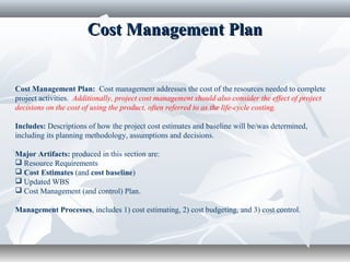 Cost Management PlanCost Management Plan
Cost Management Plan: Cost management addresses the cost of the resources needed to complete
project activities. Additionally, project cost management should also consider the effect of project
decisions on the cost of using the product, often referred to as the life-cycle costing.
Includes: Descriptions of how the project cost estimates and baseline will be/was determined,
including its planning methodology, assumptions and decisions.
Major Artifacts: produced in this section are:
 Resource Requirements
 Cost Estimates (and cost baseline)
 Updated WBS
 Cost Management (and control) Plan.
Management Processes, includes 1) cost estimating, 2) cost budgeting, and 3) cost control.
 