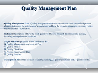Quality Management PlanQuality Management Plan
Quality Management Plan: Quality management addresses the assurance that the defined product
characteristics meet the stakeholders’ expectations and how the project management processes realize
the stakeholders’ expectations.
Includes: Descriptions of how the work quality will be/was planned, determined and assured,
including assumptions and decisions.
Major Artifacts: produced in this section are the
 Quality Management (and control) Plan
 Quality Metrics
 Quality Checklists
 Process Improvement Plan
 Quality Baseline
Management Processes, includes 1) quality planning, 2) quality assurance, and 3) quality control.
 
