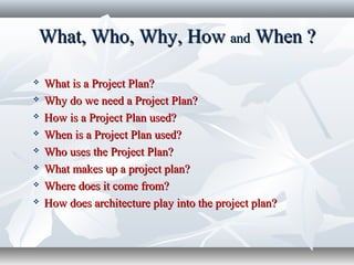 What, Who, Why, HowWhat, Who, Why, How andand When ?When ?
 What is a Project Plan?What is a Project Plan?
 Why do we need a Project Plan?Why do we need a Project Plan?
 How is a Project Plan used?How is a Project Plan used?
 When is a Project Plan used?When is a Project Plan used?
 Who uses the Project Plan?Who uses the Project Plan?
 What makes up a project plan?What makes up a project plan?
 Where does it come from?Where does it come from?
 How does architecture play into the project plan?How does architecture play into the project plan?
 