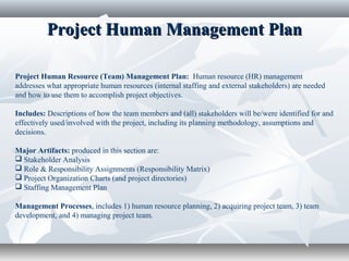 Project Human Management PlanProject Human Management Plan
Project Human Resource (Team) Management Plan: Human resource (HR) management
addresses what appropriate human resources (internal staffing and external stakeholders) are needed
and how to use them to accomplish project objectives.
Includes: Descriptions of how the team members and (all) stakeholders will be/were identified for and
effectively used/involved with the project, including its planning methodology, assumptions and
decisions.
Major Artifacts: produced in this section are:
 Stakeholder Analysis
 Role & Responsibility Assignments (Responsibility Matrix)
 Project Organization Charts (and project directories)
 Staffing Management Plan
Management Processes, includes 1) human resource planning, 2) acquiring project team, 3) team
development, and 4) managing project team.
 