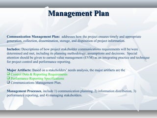 Management PlanManagement Plan
Communication Management Plan: addresses how the project ensures timely and appropriate
generation, collection, dissemination, storage, and disposition of project information.
Includes: Descriptions of how project stakeholder communications requirements will be/were
determined and met, including its planning methodology, assumptions and decisions. Special
attention should be given to earned value management (EVM) as an integrating practice and technique
for project control and performance reporting.
Major Artifacts: Based on a stakeholders’ needs analysis, the major artifacts are the
 Control Data & Reporting Requirements
 Performance Reporting Specifications
 Communications Management Plan.
Management Processes, include 1) communication planning, 2) information distribution, 3)
performance reporting, and 4) managing stakeholders.
 