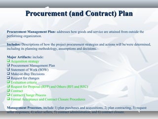 Procurement (and Contract) PlanProcurement (and Contract) Plan
Procurement Management Plan: addresses how goods and service are attained from outside the
performing organization.
Includes: Descriptions of how the project procurement strategies and actions will be/were determined,
including its planning methodology, assumptions and decisions.
Major Artifacts: include:
 Acquisition strategy
 Procurement Management Plan
 Statement of Work (SOW)
 Make-or-Buy Decisions
 Request for changes
 Evaluation criteria
 Request for Proposal (RFP) and Others (RFI and RFC)
 Contract
 Contract Change Process
 Formal Acceptance and Contract Closure Procedures
Management Processes, include 1) plan purchases and acquisitions, 2) plan contracting, 3) request
seller responses, 4) select sellers, 5) contract administration, and 6) contract closure.
 