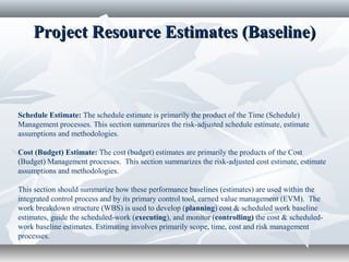Project Resource Estimates (Baseline)Project Resource Estimates (Baseline)
Schedule Estimate: The schedule estimate is primarily the product of the Time (Schedule)
Management processes. This section summarizes the risk-adjusted schedule estimate, estimate
assumptions and methodologies.
Cost (Budget) Estimate: The cost (budget) estimates are primarily the products of the Cost
(Budget) Management processes. This section summarizes the risk-adjusted cost estimate, estimate
assumptions and methodologies.
This section should summarize how these performance baselines (estimates) are used within the
integrated control process and by its primary control tool, earned value management (EVM). The
work breakdown structure (WBS) is used to develop (planning) cost & scheduled work baseline
estimates, guide the scheduled-work (executing), and monitor (controlling) the cost & scheduled-
work baseline estimates. Estimating involves primarily scope, time, cost and risk management
processes.
 
