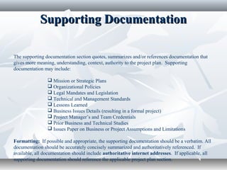 Supporting DocumentationSupporting Documentation
The supporting documentation section quotes, summarizes and/or references documentation that
gives more meaning, understanding, context, authority to the project plan. Supporting
documentation may include:
 Mission or Strategic Plans
 Organizational Policies
 Legal Mandates and Legislation
 Technical and Management Standards
 Lessons Learned
 Business Issues Details (resulting in a formal project)
 Project Manager’s and Team Credentials
 Prior Business and Technical Studies
 Issues Paper on Business or Project Assumptions and Limitations
Formatting: If possible and appropriate, the supporting documentation should be a verbatim. All
documentation should be accurately concisely summarized and authoritatively referenced. If
available, all documentation should include authoritative internet addresses. If applicable, all
supporting documentation should reference the applicable project plan section.
 