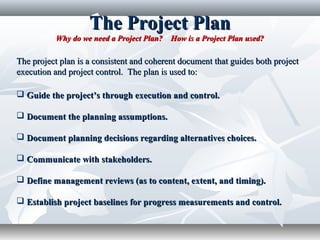 The Project PlanThe Project Plan
Why do we need a Project Plan? How is a Project Plan used?Why do we need a Project Plan? How is a Project Plan used?
The project plan is a consistent and coherent document that guides both projectThe project plan is a consistent and coherent document that guides both project
execution and project control. The plan is used to:execution and project control. The plan is used to:
 Guide the project’s through execution and control.Guide the project’s through execution and control.
 Document the planning assumptions.Document the planning assumptions.
 Document planning decisions regarding alternatives choices.Document planning decisions regarding alternatives choices.
 Communicate with stakeholders.Communicate with stakeholders.
 Define management reviews (as to content, extent, and timing).Define management reviews (as to content, extent, and timing).
 Establish project baselines for progress measurements and control.Establish project baselines for progress measurements and control.
 