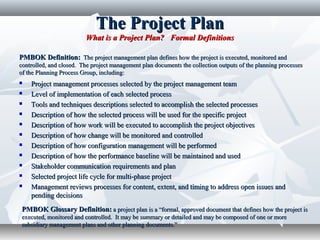 The Project PlanThe Project Plan
What is a Project Plan? Formal DefinitionsWhat is a Project Plan? Formal Definitions
 Project management processes selected by the project management teamProject management processes selected by the project management team
 Level of implementation of each selected processLevel of implementation of each selected process
 Tools and techniques descriptions selected to accomplish the selected processesTools and techniques descriptions selected to accomplish the selected processes
 Description of how the selected process will be used for the specific projectDescription of how the selected process will be used for the specific project
 Description of how work will be executed to accomplish the project objectivesDescription of how work will be executed to accomplish the project objectives
 Description of how change will be monitored and controlledDescription of how change will be monitored and controlled
 Description of how configuration management will be performedDescription of how configuration management will be performed
 Description of how the performance baseline will be maintained and usedDescription of how the performance baseline will be maintained and used
 Stakeholder communication requirements and planStakeholder communication requirements and plan
 Selected project life cycle for multi-phase projectSelected project life cycle for multi-phase project
 Management reviews processes for content, extent, and timing to address open issues andManagement reviews processes for content, extent, and timing to address open issues and
pending decisionspending decisions
PMBOK Definition:PMBOK Definition: The project management plan defines how the project is executed, monitored andThe project management plan defines how the project is executed, monitored and
controlled, and closed. The project management plan documents the collection outputs of the planning processescontrolled, and closed. The project management plan documents the collection outputs of the planning processes
of the Planning Process Group, including:of the Planning Process Group, including:
PMBOK Glossary Definition:PMBOK Glossary Definition: a project plan is a “formal, approved document that defines how the project isa project plan is a “formal, approved document that defines how the project is
executed, monitored and controlled. It may be summary or detailed and may be composed of one or moreexecuted, monitored and controlled. It may be summary or detailed and may be composed of one or more
subsidiary management plans and other planning documents.”subsidiary management plans and other planning documents.”
 