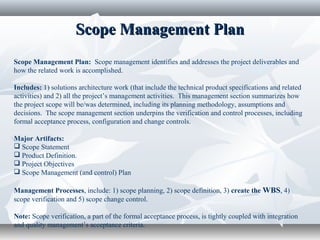 Scope Management PlanScope Management Plan
Scope Management Plan: Scope management identifies and addresses the project deliverables and
how the related work is accomplished.
Includes: 1) solutions architecture work (that include the technical product specifications and related
activities) and 2) all the project’s management activities. This management section summarizes how
the project scope will be/was determined, including its planning methodology, assumptions and
decisions. The scope management section underpins the verification and control processes, including
formal acceptance process, configuration and change controls.
Major Artifacts:
 Scope Statement
 Product Definition.
 Project Objectives
 Scope Management (and control) Plan
Management Processes, include: 1) scope planning, 2) scope definition, 3) create the WBS, 4)
scope verification and 5) scope change control.
Note: Scope verification, a part of the formal acceptance process, is tightly coupled with integration
and quality management’s acceptance criteria.
 