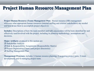 Project Human Resource Management PlanProject Human Resource Management Plan
Project Human Resource (Team) Management Plan: Human resource (HR) management
addresses what appropriate human resources (internal staffing and external stakeholders) are needed
and how to use them to accomplish project objectives.
Includes: Descriptions of how the team members and (all) stakeholders will be/were identified for and
effectively used/involved with the project, including its planning methodology, assumptions and
decisions.
Major Artifacts: produced in this section are:
 Stakeholder Analysis
 Role & Responsibility Assignments (Responsibility Matrix)
 Project Organization Charts (and project directories)
 Staffing Management Plan
Management Processes, includes 1) human resource planning, 2) acquiring project team, 3) team
development, and 4) managing project team.
 