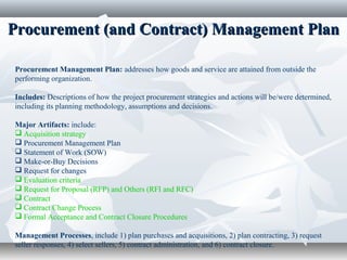 Procurement (and Contract) Management PlanProcurement (and Contract) Management Plan
Procurement Management Plan: addresses how goods and service are attained from outside the
performing organization.
Includes: Descriptions of how the project procurement strategies and actions will be/were determined,
including its planning methodology, assumptions and decisions.
Major Artifacts: include:
 Acquisition strategy
 Procurement Management Plan
 Statement of Work (SOW)
 Make-or-Buy Decisions
 Request for changes
 Evaluation criteria
 Request for Proposal (RFP) and Others (RFI and RFC)
 Contract
 Contract Change Process
 Formal Acceptance and Contract Closure Procedures
Management Processes, include 1) plan purchases and acquisitions, 2) plan contracting, 3) request
seller responses, 4) select sellers, 5) contract administration, and 6) contract closure.
 