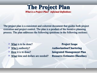 The Project PlanThe Project Plan
What is a Project Plan? Informal DefinitionsWhat is a Project Plan? Informal Definitions
The project plan is a consistent and coherent document that guides both projectThe project plan is a consistent and coherent document that guides both project
execution and project control. The plan is a product of the iterative planningexecution and project control. The plan is a product of the iterative planning
process.process. The plan addresses the following questions in the following sections:The plan addresses the following questions in the following sections:
 WhatWhat is to be done?is to be done? Project ScopeProject Scope
 Who’sWho’s authority?authority? Authorization/CharteringAuthorization/Chartering
 HowHow it is to done?it is to done? Integrated Management PlanIntegrated Management Plan
 WhatWhat time and dollars are needed?time and dollars are needed? Resource Estimates (Baseline)Resource Estimates (Baseline)
 