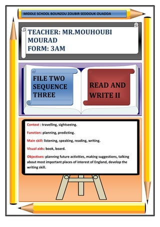 MIDDLE SCHOOL BOUNZOU ZOUBIR SEDDOUK OUADDA
TEACHER: MR.MOUHOUBI
MOURAD
FORM: 3AM
FILE TWO
SEQUENCE
THREE
READ AND
WRITE II
Context : travelling, sightseeing.
Function: planning, predicting.
Main skill: listening, speaking, reading, writing.
Visual aids: book, board.
Objectives: planning future activities, making suggestions, talking
about most important places of interest of England, develop the
writing skill.
 