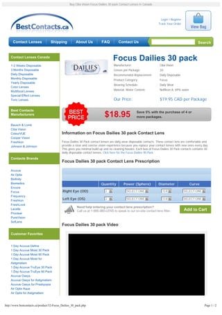Buy Ciba Vision Focus Dailies 30 pack Contact Lenses in Canada




                                                                                                                       Login / Register
                                                                                                                     Track Your Order




      Contact Lenses               Shipping            About Us           FAQ         Contact Us                                                   Search


    Contact Lenses Canada
                                                                                   Focus Dailies 30 pack
    1-2 Weeks Disposable                                                           Manufacturer:                      Ciba Vision
    3 Months Disposable                                                            Lenses per Package:                30
    Daily Disposable                                                               Recommended Replacement:           Daily Disposable
    Monthly Disposable                                                             Product Category:                  Focus
    Yearly Disposable
                                                                                   Wearing Schedule:                  Daily Wear
    Color Lenses
    Multifocal Lenses                                                              Material, Water Content:           Nelfilcon A, 69% water
    Special Effect Lenses
    Toric Lenses                                                                   Our Price:                         $19.95 CAD per Package

    Best Contacts
                                                                                                    Save 5% with the purchase of 4 or
    Manufacturers                                                           $18.95                  more packages.

    Bausch & Lomb
    Ciba Vision
    ColourVUE                               Information on Focus Dailies 30 pack Contact Lens
    Cooper Vision
    Freshkon                                Focus Dailies 30 Pack contact lenses are daily wear disposable contacts. These contact lens are comfortable and
    Johnson & Johnson                       provide a clear and concise vision experience because you replace your contact lenses with new ones every day.
                                            This gives you minimal build up and no cleaning hassles. Each box of Focus Dailies 30 Pack contacts contains 30
                                            daily disposable contact lenses. Click here for the Focus Dailies 90 Pack

    Contacts Brands
                                            Focus Dailies 30 pack Contact Lens Prescription

    Acuvue
    Air Optix
    Biofinity
    Biomedics                                                             Quantity        Power (Sphere)             Diameter                  Curve
    Encore
    Focus                                   Right Eye (OD)                   2 6            SELECT ONE 6                13.8 6            SELECT ONE 6
    Frequency
                                            Left Eye (OS)                    2 6            SELECT ONE 6                13.8 6            SELECT ONE 6
    Freshkon
    FreshLook
                                                        Need help entering your contact lens prescription?
    Lacelle
                                                        Call us at 1-888-980-LENS to speak to our on-site contact lens fitter.            Add to Cart
    Proclear
    PureVision
    SofLens
                                            Focus Dailies 30 pack Video

    Customer Favorites


    1 Day Acuvue Define
    1 Day Acuvue Moist 30 Pack
    1 Day Acuvue Moist 90 Pack
    1 Day Acuvue Moist for
    Astigmatism
    1 Day Acuvue TruEye 30 Pack
    1 Day Acuvue TruEye 90 Pack
    Acuvue Oasys
    Acuvue Oasys for Astigmatism
    Acuvue Oasys for Presbyopia
    Air Optix Aqua
    Air Optix for Astigmatism



http://www.bestcontacts.ca/product/32-Focus_Dailies_30_pack.php                                                                                         Page 1 / 2
 