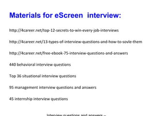 Materials for eScreen interview:
http://4career.net/top-12-secrets-to-win-every-job-interviews
http://4career.net/13-types-of-interview-questions-and-how-to-sovle-them
http://4career.net/free-ebook-75-interview-questions-and-answers
440 behavioral interview questions
Top 36 situational interview questions
95 management interview questions and answers
45 internship interview questions
 