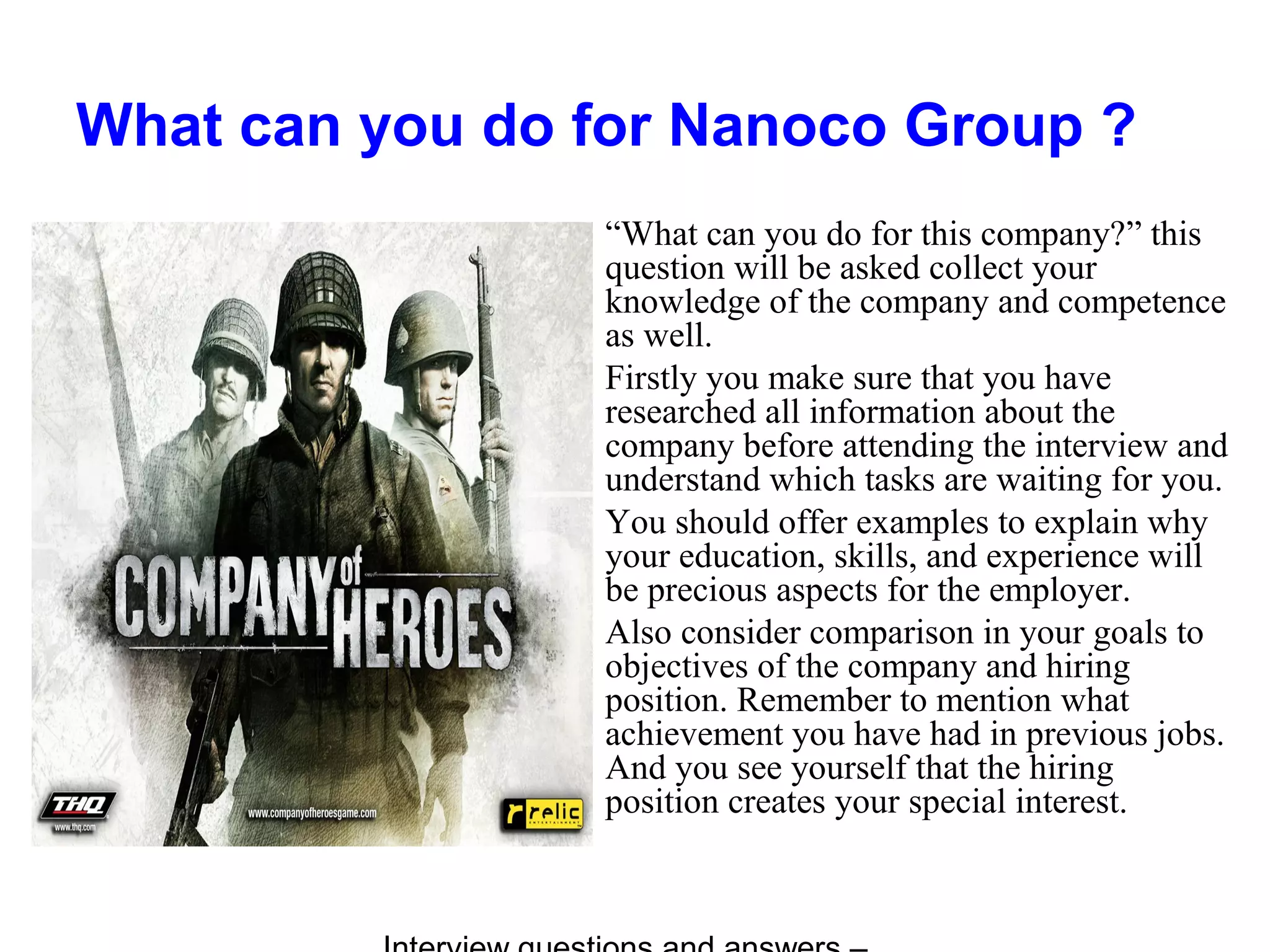 What can you do for Nanoco Group ?
“What can you do for this company?” this
question will be asked collect your
knowledge of the company and competence
as well.
Firstly you make sure that you have
researched all information about the
company before attending the interview and
understand which tasks are waiting for you.
You should offer examples to explain why
your education, skills, and experience will
be precious aspects for the employer.
Also consider comparison in your goals to
objectives of the company and hiring
position. Remember to mention what
achievement you have had in previous jobs.
And you see yourself that the hiring
position creates your special interest.
 