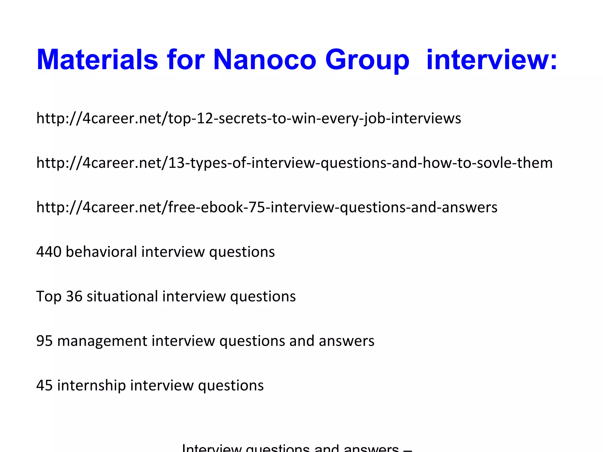 Materials for Nanoco Group interview:
http://4career.net/top-12-secrets-to-win-every-job-interviews
http://4career.net/13-types-of-interview-questions-and-how-to-sovle-them
http://4career.net/free-ebook-75-interview-questions-and-answers
440 behavioral interview questions
Top 36 situational interview questions
95 management interview questions and answers
45 internship interview questions
 