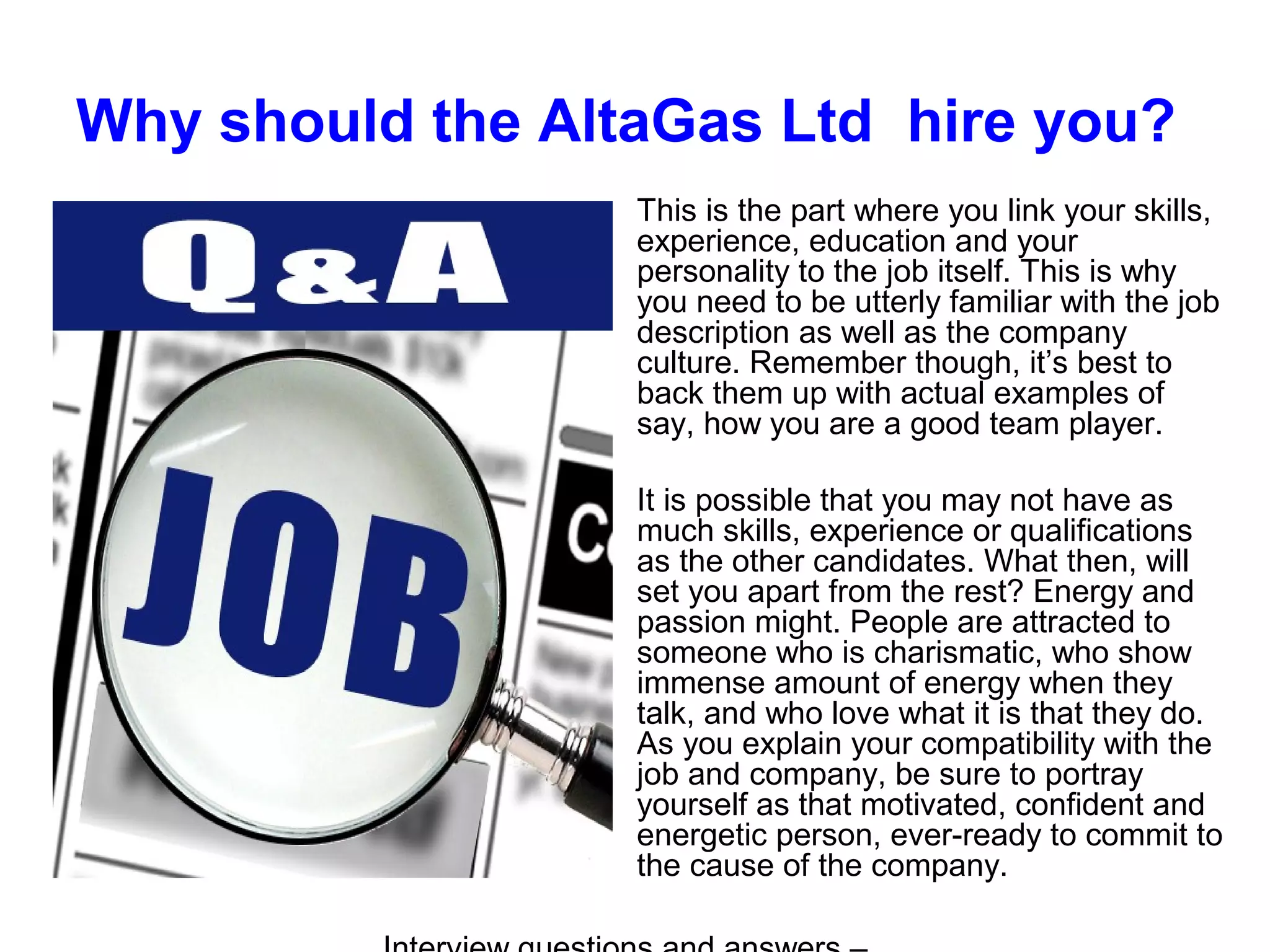Why should the AltaGas Ltd hire you?
This is the part where you link your skills,
experience, education and your
personality to the job itself. This is why
you need to be utterly familiar with the job
description as well as the company
culture. Remember though, it’s best to
back them up with actual examples of
say, how you are a good team player.
It is possible that you may not have as
much skills, experience or qualifications
as the other candidates. What then, will
set you apart from the rest? Energy and
passion might. People are attracted to
someone who is charismatic, who show
immense amount of energy when they
talk, and who love what it is that they do.
As you explain your compatibility with the
job and company, be sure to portray
yourself as that motivated, confident and
energetic person, ever-ready to commit to
the cause of the company.
 