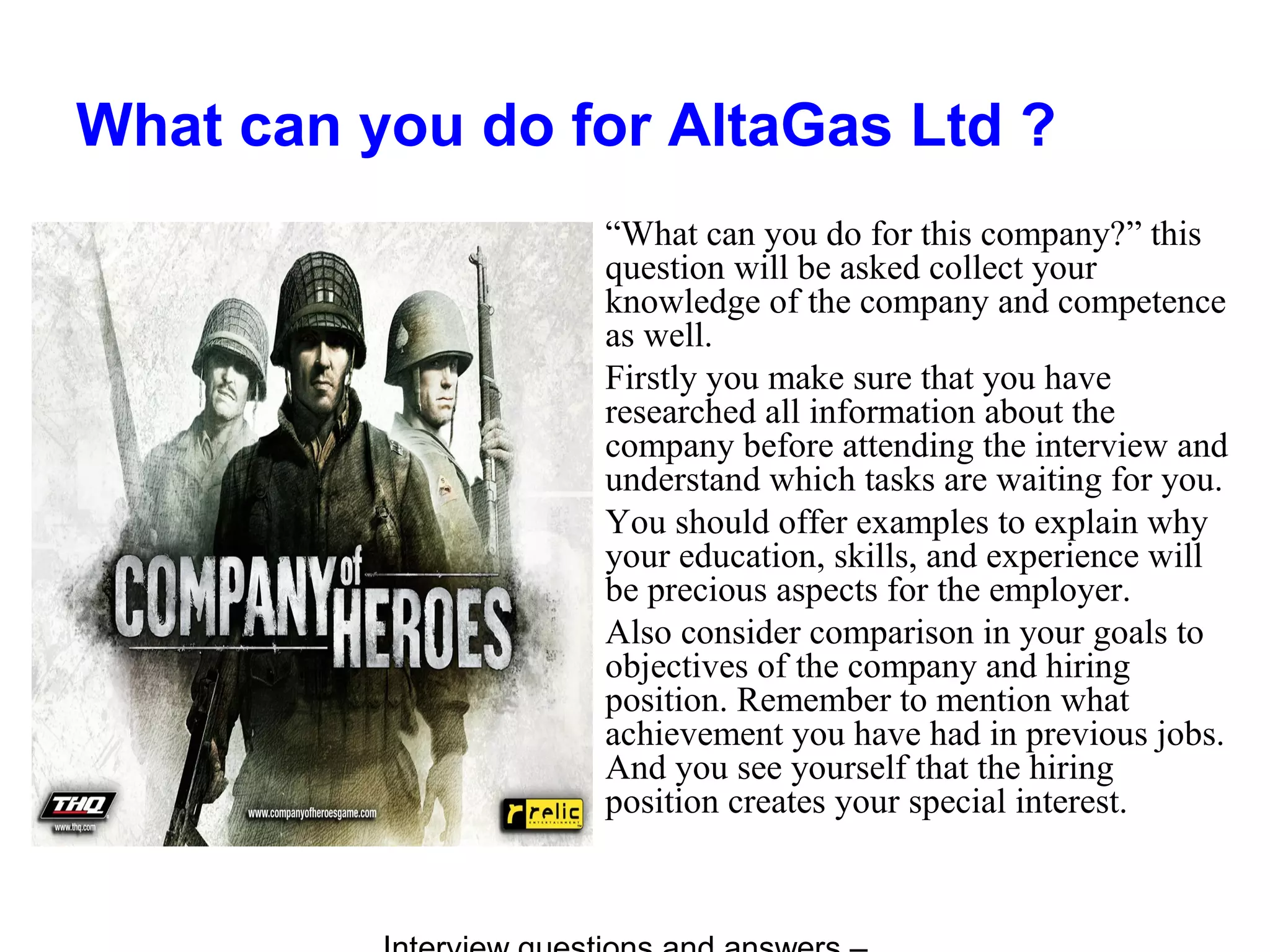 What can you do for AltaGas Ltd ?
“What can you do for this company?” this
question will be asked collect your
knowledge of the company and competence
as well.
Firstly you make sure that you have
researched all information about the
company before attending the interview and
understand which tasks are waiting for you.
You should offer examples to explain why
your education, skills, and experience will
be precious aspects for the employer.
Also consider comparison in your goals to
objectives of the company and hiring
position. Remember to mention what
achievement you have had in previous jobs.
And you see yourself that the hiring
position creates your special interest.
 