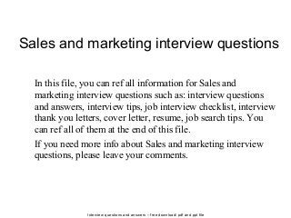 Interview questions and answers – free download/ pdf and ppt file
Sales and marketing interview questions
In this file, you can ref all information for Sales and
marketing interview questions such as: interview questions
and answers, interview tips, job interview checklist, interview
thank you letters, cover letter, resume, job search tips. You
can ref all of them at the end of this file.
If you need more info about Sales and marketing interview
questions, please leave your comments.
 