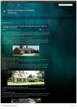Home About Contact RSS Search this site... GO
Homes For Sale In Mobile
Alabama
Real Estate
Filed Under: Real Estate — jasoncbarry010 — Leave a comment December 10, 2014
Latest Entries »
Things to Consider Before Buying Homes for Sale in
Mobile Alabama
Buying a home is a dream of everyone, it’s the biggest purchase of one’s life, so even a small mistake
can cost big. There are homes for sale in Mobile Alabama, but before buying a home you need to
consider few things as a precautionary method.
1. Before buying think how long you want to stay there
Buying a home means you are going to invest a huge amount of your earned income in it. So if you
can’t stay in one place for longer period of time, then think twice before buying. And if you want to
buy a home for the investment purpose, then it’s a good idea. After buying you can also give it for
rental purpose, whose rent would ultimately help you in paying off the mortgage.
2. Check out your credit details
If you are taking mortgage for buying home, than check out and ensure that your credit history is
all clear. Because any backlog can create a problem in financing your new home.
3. Plan for an affordable home
It is generally said that owning a home is suitable if it runs about two & one half times your yearly
salary. Have a rough evaluation of the several expenses associated with the home such as debts,
income, etc. Real estate mobile al will help you in evaluating your rough estimate of your budget
and expenses.
4. Check out whether you are eligible for a loan
There are several lenders who give mortgages with low-interest rate by giving a small down
payment.
5. Perceive the locality
Location matters a lot while selling a property. You can get a good price of your house if it is situated
in a location from where all the amenities are easily accessible. A house near market, school, and
such things can help you to enhance the property value.
Login Create Blog Random Blog Report Blog
Generated with www.html-to-pdf.net Page 1 / 3
 