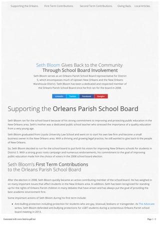 Seth Bloom Gives Back to the Community
Through School Board Involvement
Seth Bloom serves as an Orleans Parish School Board representative for District
5, which encompasses much of Uptown New Orleans and the New Orleans
Warehouse District. Seth Bloom has been a dedicated and respected member of
the Orleans Parish School Board since he rst ran for the board in 2008.
LinkedIn Twitter Facebook Google+
Anti-bulling protection including protection for students who are gay, bisexual, lesbians or transgender. As The Advocate
writes, Seth Bloom defended anti-bullying protections for LGBT students during a contentious Orleans Parish school
board meeting in 2013.
Supporting an audit requested by the Orleans Inspector General Ed Quatrevauz. As NOLA reported, the Orleans Parish
School Board challenged the audit, although the requested audit was not wrongful or performed in response to any
Supporting the Orleans Parish School Board
Seth Bloom ran for the school board because of his strong commitment to improving and protecting public education in the
New Orleans area. Seth’s mother was a dedicated public school teacher who stressed the importance of a quality education
from a very young age.
Seth Bloom graduated from Loyola University Law School and went on to start his own law rm and become a small
business owner in the New Orleans area. With a thriving and growing legal practice, he still wanted to give back to the people
of New Orleans.
So, Seth Bloom decided to run for the school board to put forth his vision for improving New Orleans schools for students in
District 5. With a strong grass roots campaign and numerous endorsements, his commitment to the goal of improving
public education made him the choice of voters in the 2008 school board election.
Seth Bloom’s First Term Contributions
to the Orleans Parish School Board
After the election in 2008, Seth Bloom quickly became an active contributing member of the school board. He has weighed in
on many important issues that a ect students in the New Orleans area. In addition, Seth has been recognized for standing
up for the rights of Orleans Parish children in many debates that have arisen and has always put the goal of providing the
best academic environment rst.
Some important actions of Seth Bloom during his rst term include:
Generated with www.html-to-pdf.net Page 1 / 3
 
