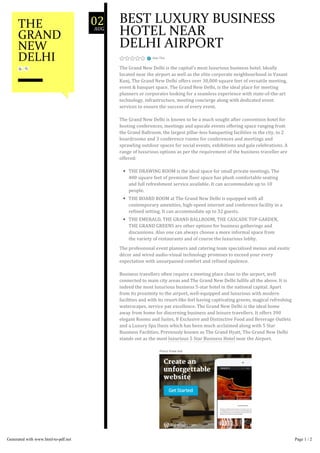 Rate This
BEST LUXURY BUSINESS
HOTEL NEAR
DELHI AIRPORT
The Grand New Delhi is the capital’s most luxurious business hotel. Ideally
located near the airport as well as the elite corporate neighbourhood in Vasant
Kunj, The Grand New Delhi offers over 30,000 square feet of versatile meeting,
event & banquet space. The Grand New Delhi, is the ideal place for meeting
planners or corporates looking for a seamless experience with state‐of‐the‐art
technology, infrastructure, meeting concierge along with dedicated event
services to ensure the success of every event.
The Grand New Delhi is known to be a much sought after convention hotel for
hosting conferences, meetings and upscale events offering space ranging from
the Grand Ballroom, the largest pillar‐less banqueting facilities in the city, to 2
boardrooms and 3 conference rooms for conferences and meetings and
sprawling outdoor spaces for social events, exhibitions and gala celebrations. A
range of luxurious options as per the requirement of the business traveller are
offered:
THE DRAWING ROOM is the ideal space for small private meetings. The
400 square feet of premium floor space has plush comfortable seating
and full refreshment service available. It can accommodate up to 10
people.
THE BOARD ROOM at The Grand New Delhi is equipped with all
contemporary amenities, high‐speed internet and conference facility in a
refined setting. It can accommodate up to 32 guests.
THE EMERALD, THE GRAND BALLROOM, THE CASCADE TOP GARDEN,
THE GRAND GREENS are other options for business gatherings and
discussions. Also one can always choose a more informal space from
the variety of restaurants and of course the luxurious lobby.
The professional event planners and catering team specialised menus and exotic
décor and wired audio‐visual technology promises to exceed your every
expectation with unsurpassed comfort and refined opulence.
Business travellers often require a meeting place close to the airport, well
connected to main city areas and The Grand New Delhi fulfils all the above. It is
indeed the most luxurious business 5‐star hotel in the national capital. Apart
from its proximity to the airport, well‐equipped and luxurious with modern
facilities and with its resort‐like feel having captivating greens, magical refreshing
waterscapes, service par excellence. The Grand New Delhi is the ideal home
away from home for discerning business and leisure travellers. It offers 390
elegant Rooms and Suites, 8 Exclusive and Distinctive Food and Beverage Outlets
and a Luxury Spa Oasis which has been much acclaimed along with 5 Star
Business Facilities. Previously known as The Grand Hyatt, The Grand New Delhi
stands out as the most luxurious 5 Star Business Hotel near the Airport.
SHARE THIS:
02AUG
THE
GRAND
NEW
DELHI
Generated with www.html-to-pdf.net Page 1 / 2
 