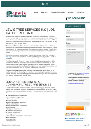  
831­508­8995
LEWIS TREE SERVICES INC | LOS
GATOS TREE CARE
Are you looking for a local tree care company with expert staff, affordable prices and quality
service? Welcome to Lewis Tree Services, the leading tree care professionals in Los Gatos! We
offer both commercial and residential tree services and have certified arborists on our staff to
answer your questions and offer guidance when needed. Here are some of the services we offer
(see below for a more complete listing):
Management & preservation – Keeping your trees healthy and happy can be a challenge,
especially if you’re dealing with complex issues like soil management, pests, disease, or a failing
support system. Our tree care experts can offer solutions to address a multitude of issues, from
pest and disease management to the best way to implement cables or bracing for additional
support.
Want to learn more about pest control and how to prevent damage to your trees and plants?
This page from University of California Integrated Pest Management Program has a wealth of
information.
Tree/stump removal – Removing a tree or stump can be a dangerous undertaking and it’s
recommended that it only be done by a trained professional. Special equipment (such as a
stump grinder or crane) may be required and it should not be operated by someone without
experience or the proper training. Our staff are highly trained in all facets of our operations and
have years of experience using the equipment that’s required to do the job.
Emergency services – We also offer emergency tree care services, which usually are the
result of a downed tree. Storms, high wind conditions, or even just a poor foundation can cause
a tree to be downed, and it can be a big problem when it happens. If you need same day service
for a tree care emergency, give us a call today!
LOS GATOS RESIDENTIAL &
COMMERCIAL TREE CARE SERVICES
Lewis Tree Service offers comprehensive tree care services for any type of property and any
size job. From management to removal and assessment to implementation, we can do it all with a
professional touch and excellent customer service. Here are the primary services we offer in Los
Gatos:
Tree care & landscape management
Pruning and trimming services
Tree support systems
Cabling & bracing
Organic & natural tree care options
Deep root fertilization
Pest control & disease management
Storm damage
Emergency tree services
Tree inspection & inventory
Tree and stump removal
Stump grinding
Brush clearing and vegetation management
Fire abatement
Crane services
Dumpster rental
Aerial lift
Hauling services
Tree hazard assessment
Drought mitigation services
 GET A FREE QUOTE!
Name
Enter name
Email
Enter email
Phone
XXX­XXX­XXXX
Job Description
Describe the work that is
needed
Submit
 We Guarantee 100% Privacy.
Your Information Will Not Be
Shared.
Home About Us  Customer Testimonials Services  Contact Us
reCAPTCH
Please upgrade to a supported browser
to get a reCAPTCHA challenge.
Alternatively if you think you are getting
this page in error, please check your
internet connection and reload.
Why is this happening to me?
Privacy - Term
Generated with www.html-to-pdf.net Page 1 / 2
 