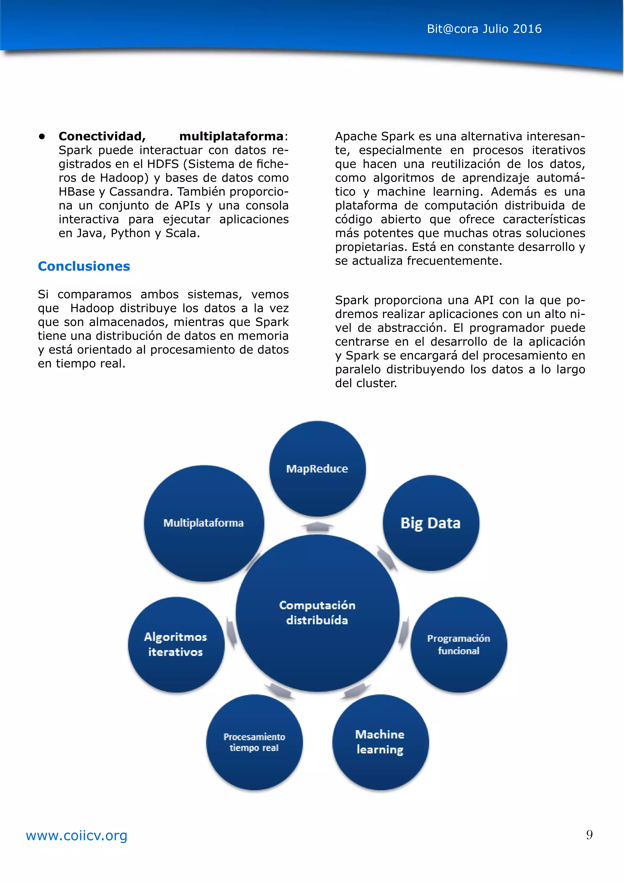 9www.coiicv.org
Bit@cora Julio 2016
•	 Conectividad, multiplataforma:
Spark puede interactuar con datos re-
gistrados en el HDFS (Sistema de fiche-
ros de Hadoop) y bases de datos como
HBase y Cassandra. También proporcio-
na un conjunto de APIs y una consola
interactiva para ejecutar aplicaciones
en Java, Python y Scala.
Conclusiones
Si comparamos ambos sistemas, vemos
que Hadoop distribuye los datos a la vez
que son almacenados, mientras que Spark
tiene una distribución de datos en memoria
y está orientado al procesamiento de datos
en tiempo real.
Apache Spark es una alternativa interesan-
te, especialmente en procesos iterativos
que hacen una reutilización de los datos,
como algoritmos de aprendizaje automá-
tico y machine learning. Además es una
plataforma de computación distribuida de
código abierto que ofrece características
más potentes que muchas otras soluciones
propietarias. Está en constante desarrollo y
se actualiza frecuentemente.
Spark proporciona una API con la que po-
dremos realizar aplicaciones con un alto ni-
vel de abstracción. El programador puede
centrarse en el desarrollo de la aplicación
y Spark se encargará del procesamiento en
paralelo distribuyendo los datos a lo largo
del cluster.
 
