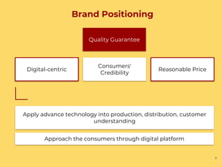 Brand Positioning
6
Quality Guarantee
Consumers'
Credibility
Reasonable PriceDigital-centric
Apply advance technology into production, distribution, customer
understanding
Approach the consumers through digital platform
 