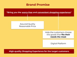 Brand Promise
7
“Bring you the worry-free and convenient shopping experience"
Assured Quality
Reasonable Price
Help the customers choose
the goods that fits their
needs the most
Digital Platform
High-quality Shopping Experience for the target customers
 