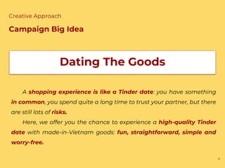9
Creative Approach
Campaign Big Idea
Dating The Goods
A shopping experience is like a Tinder date: you have something
in common, you spend quite a long time to trust your partner, but there
are still lots of risks.
Here, we offer you the chance to experience a high-quality Tinder
date with made-in-Vietnam goods: fun, straightforward, simple and
worry-free.
 