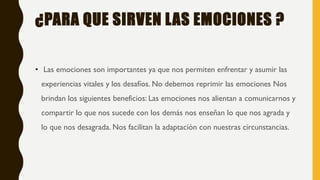 ¿PARA QUE SIRVEN LAS EMOCIONES ?
• Las emociones son importantes ya que nos permiten enfrentar y asumir las
experiencias vitales y los desafíos. No debemos reprimir las emociones Nos
brindan los siguientes beneficios: Las emociones nos alientan a comunicarnos y
compartir lo que nos sucede con los demás nos enseñan lo que nos agrada y
lo que nos desagrada. Nos facilitan la adaptación con nuestras circunstancias.
 