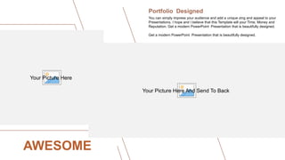 AWESOME
Portfolio Designed
You can simply impress your audience and add a unique zing and appeal to your
Presentations. I hope and I believe that this Template will your Time, Money and
Reputation. Get a modern PowerPoint Presentation that is beautifully designed.
Get a modern PowerPoint Presentation that is beautifully designed.
Your Picture Here
Your Picture Here And Send To Back
 