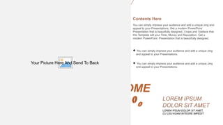 AWESOME
SLIDE
LOREM IPSUM DOLOR SIT AMET,
CU USU AGAM INTEGRE IMPEDIT.
LOREM IPSUM
DOLOR SIT AMET
You can simply impress your audience and add a unique zing and
appeal to your Presentations. Get a modern PowerPoint
Presentation that is beautifully designed. I hope and I believe that
this Template will your Time, Money and Reputation. Get a
modern PowerPoint Presentation that is beautifully designed.
Contents Here
 You can simply impress your audience and add a unique zing
and appeal to your Presentations.
 You can simply impress your audience and add a unique zing
and appeal to your Presentations.
Your Picture Here And Send To Back
 