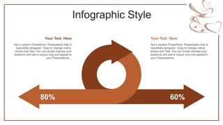Infographic Style
80% 60%
Get a modern PowerPoint Presentation that is
beautifully designed. Easy to change colors,
photos and Text. You can simply impress your
audience and add a unique zing and appeal to
your Presentations.
Your Text Here
Get a modern PowerPoint Presentation that is
beautifully designed. Easy to change colors,
photos and Text. You can simply impress your
audience and add a unique zing and appeal to
your Presentations.
Your Text Here
 