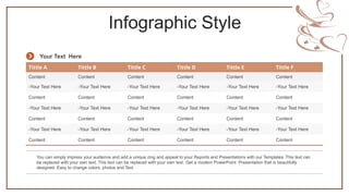 Infographic Style
Tittle A Tittle B Tittle C Tittle D Tittle E Tittle F
Content Content Content Content Content Content
-Your Text Here -Your Text Here -Your Text Here -Your Text Here -Your Text Here -Your Text Here
Content Content Content Content Content Content
-Your Text Here -Your Text Here -Your Text Here -Your Text Here -Your Text Here -Your Text Here
Content Content Content Content Content Content
-Your Text Here -Your Text Here -Your Text Here -Your Text Here -Your Text Here -Your Text Here
Content Content Content Content Content Content
You can simply impress your audience and add a unique zing and appeal to your Reports and Presentations with our Templates. This text can
be replaced with your own text. This text can be replaced with your own text. Get a modern PowerPoint Presentation that is beautifully
designed. Easy to change colors, photos and Text.
Your Text Here
 