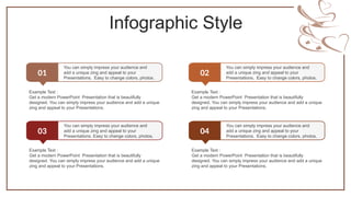 Infographic Style
01
You can simply impress your audience and
add a unique zing and appeal to your
Presentations. Easy to change colors, photos.
Example Text :
Get a modern PowerPoint Presentation that is beautifully
designed. You can simply impress your audience and add a unique
zing and appeal to your Presentations.
02
You can simply impress your audience and
add a unique zing and appeal to your
Presentations. Easy to change colors, photos.
Example Text :
Get a modern PowerPoint Presentation that is beautifully
designed. You can simply impress your audience and add a unique
zing and appeal to your Presentations.
03
You can simply impress your audience and
add a unique zing and appeal to your
Presentations. Easy to change colors, photos.
Example Text :
Get a modern PowerPoint Presentation that is beautifully
designed. You can simply impress your audience and add a unique
zing and appeal to your Presentations.
04
You can simply impress your audience and
add a unique zing and appeal to your
Presentations. Easy to change colors, photos.
Example Text :
Get a modern PowerPoint Presentation that is beautifully
designed. You can simply impress your audience and add a unique
zing and appeal to your Presentations.
 
