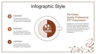 Infographic Style
COFFEE
We Create
Quality Professional
PPT Presentation
Example Text : Get a modern PowerPoint
Presentation that is beautifully designed. I
hope and I believe that this Template will
your Time, Money and Reputation. You can
simply impress your audience and add a
unique zing and appeal to your
Presentations.
CONTENT
You can simply impress your
audience and add a unique zing
and appeal to your Presentations.
CONTENT
You can simply impress your
audience and add a unique zing
and appeal to your Presentations.
CONTENT
You can simply impress your
audience and add a unique zing
and appeal to your Presentations.
 