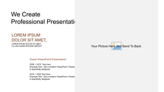 We Create
Professional Presentation
LOREM IPSUM DOLOR SIT AMET,
CU USU AGAM INTEGRE IMPEDIT.
LOREM IPSUM
DOLOR SIT AMET,
Power PowerPoint Presentation
2008 ~ 2015 Text here
Example Text : Get a modern PowerPoint Presentation that
is beautifully designed.
2016 ~ 2020 Text here
Example Text : Get a modern PowerPoint Presentation that
is beautifully designed
Your Picture Here And Send To Back
 