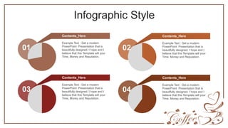 Infographic Style
Example Text : Get a modern
PowerPoint Presentation that is
beautifully designed. I hope and I
believe that this Template will your
Time, Money and Reputation.
Contents_Here
01
Example Text : Get a modern
PowerPoint Presentation that is
beautifully designed. I hope and I
believe that this Template will your
Time, Money and Reputation.
Contents_Here
02
Example Text : Get a modern
PowerPoint Presentation that is
beautifully designed. I hope and I
believe that this Template will your
Time, Money and Reputation.
Contents_Here
03
Example Text : Get a modern
PowerPoint Presentation that is
beautifully designed. I hope and I
believe that this Template will your
Time, Money and Reputation.
Contents_Here
04
 