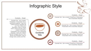 Infographic Style
Example Text : Get a modern
PowerPoint Presentation that is
beautifully designed. I hope and
I believe that this Template will
your Time, Money and
Reputation. Easy to change
colors, photos and Text. Get a
modern PowerPoint
Presentation that is beautifully
designed. I hope and I believe
that this Template will your Time,
Money and Reputation. Easy to
change colors, photos and Text.
Contents _ Graph
Contents
Title
Example Text : Get a modern PowerPoint
Presentation that is beautifully designed.
Contents _ Graph
Example Text : Get a modern PowerPoint Presentation
that is beautifully designed.
Contents _ Graph
Example Text : Get a modern PowerPoint Presentation
that is beautifully designed.
Contents _ Graph
Example Text : Get a modern PowerPoint
Presentation that is beautifully designed.
Contents _ Graph
 