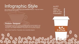 Infographic Style
Get a modern PowerPoint Presentation that is beautifully designed. I hope and I believe
that this Template will your Time.
ALLPPT
Layout
Clean Text
Slide for your
Presentation
Portfolio Designed
You can simply impress your audience and add a unique zing and appeal to your
Presentations. I hope and I believe that this Template will your Time, Money and
Reputation. Get a modern PowerPoint Presentation that is beautifully designed.
Get a modern PowerPoint Presentation that is beautifully designed.
Coffee
 