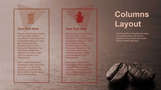 Easy to change colors, photos
and Text. Get a modern
PowerPoint Presentation that
is beautifully designed. I hope
and I believe that this
Template will your Time,
Money and Reputation. You
can simply impress your
audience and add a unique
zing and appeal to your
Presentations.
Get a modern PowerPoint
Presentation that is beautifully
designed. You can simply
impress your audience and
add a unique zing and appeal
to your Presentations.
Your Text Here
Easy to change colors, photos
and Text. Get a modern
PowerPoint Presentation that
is beautifully designed. I hope
and I believe that this
Template will your Time,
Money and Reputation. You
can simply impress your
audience and add a unique
zing and appeal to your
Presentations.
Get a modern PowerPoint
Presentation that is beautifully
designed. You can simply
impress your audience and
add a unique zing and appeal
to your Presentations.
Your Text Here
Columns
Layout
This PowerPoint Template has clean
and neutral design that can be
adapted to any content and meets
various market segments.
 