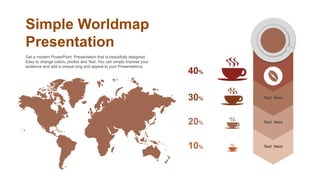 Simple Worldmap
Presentation
Get a modern PowerPoint Presentation that is beautifully designed.
Easy to change colors, photos and Text. You can simply impress your
audience and add a unique zing and appeal to your Presentations.
Text Here
Text Here
Text Here
40%
30%
20%
10%
 