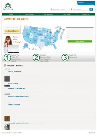 Search By Zip Code
Search NowSearch Now
LAWYER LOCATOR
Find Local Attorneys That O er Financing & Payment Plans Today
Enroll Now »
Are You A Lawyer?
1. Register Your Firm
2. Select The Locations You Serve
3. List Your Payment Options
4. Connect With More Clients
1
Select The
Type Of
Lawyer You
Need
2
Contact
Lawyers That
You Want To
Work With
3
Apply For
Financing
Newest LawyersNewest Lawyers
JEFF C. KENNEDYJEFF C. KENNEDY
Fort Worth Criminal Lawyer With Over 20 Years ExperienceFort Worth Criminal Lawyer With Over 20 Years Experience -- JeJe
C. KennedyC. Kennedy in North Richland Hills, Texas.in North Richland Hills, Texas.
MARK OLSONMARK OLSON
STANGE LAW FIRM, PCSTANGE LAW FIRM, PC
LawyerLawyer atat Stange Law Firm, PCStange Law Firm, PC in Kansas City, Missouri.in Kansas City, Missouri.
POLITO & ASSOCIATES LLCPOLITO & ASSOCIATES LLC
Waterford, Connecticut & R Personal njury LawyerWaterford, Connecticut & R Personal njury Lawyer -- Polito &Polito &
Associates LLCAssociates LLC in Waterford, Connecticut.in Waterford, Connecticut.
ALEX HAIRSTONALEX HAIRSTON
LawyerLawyer in Mesa, Arizona.in Mesa, Arizona.
HOGAN & ASSOCIATES, P.C.HOGAN & ASSOCIATES, P.C.
CHAN LAW FIRMCHAN LAW FIRM
888-503-3347 Member Login
Enter name or keyword Enter a location
HOME HOW IT WORKS GET MATCHED JOIN TODAY CONTACT US
Lawyers
Get Listed Today
Generated with www.html-to-pdf.net Page 1 / 2
 