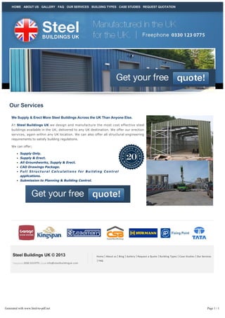 HOME ABOUT US GALLERY FAQ OUR SERVICES BUILDING TYPES CASE STUDIES REQUEST QUOTATION

Our Services
We Supply & Erect More Steel Buildings Across the UK Than Anyone Else.
A t  Steel Buildings UK we design and manufacture the most cost effective steel
buildings available in the UK, delivered to any UK destination. We offer our erection
services, again within any UK location. We can also offer all structural engineering
requirements to satisfy building regulations.
We can offer;
Supply Only.
Supply & Erect.
All Groundworks, Supply & Erect.
CAD Drawings Package.
Full Structural Calculations for Building Control
applications.
Submission to Planning & Building Control.

Steel Buildings UK © 2013
Telephone 0330 123 0775 | Email info@steelbuildinguk.com

Generated with www.html-to-pdf.net

Home | About us | Blog | Gallery | Request a Quote | Building Types | Case Studies | Our Services

| FAQ

Page 1 / 1

 