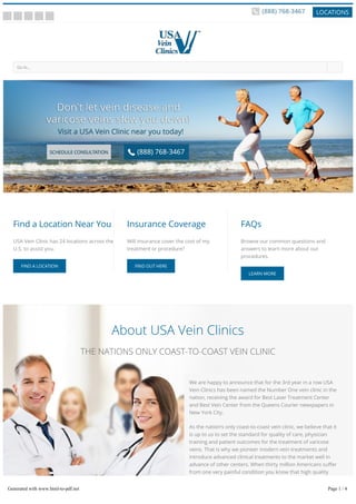 � � � � �
About USA Vein Clinics
THE NATIONS ONLY COAST-TO-COAST VEIN CLINIC
Go to... �
Find a Location Near You
USA Vein Clinic has 24 locations across the
U.S. to assist you.
FIND A LOCATION
Insurance Coverage
Will insurance cover the cost of my
treatment or procedure?
FIND OUT HERE
FAQs
Browse our common questions and
answers to learn more about our
procedures.
LEARN MORE
We are happy to announce that for the 3rd year in a row USA
Vein Clinics has been named the Number One vein clinic in the
nation, receiving the award for Best Laser Treatment Center
and Best Vein Center from the Queens Courier newspapers in
New York City.
As the nation’s only coast-to-coast vein clinic, we believe that it
is up to us to set the standard for quality of care, physician
training and patient outcomes for the treatment of varicose
veins. That is why we pioneer modern vein treatments and
introduce advanced clinical treatments to the market well in
advance of other centers. When thirty million Americans su er
from one very painful condition you know that high quality
care is needed coast-to-coast. Please peruse our website to
learn more. We look forward to seeing you.Generated with www.html-to-pdf.net Page 1 / 4
 