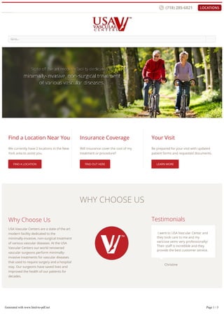 � �
WHY CHOOSE US
LATEST NEWS
Go to...
�
Find a Location Near You
We currently have 2 locations in the New
York area to assist you.
FIND A LOCATION
Insurance Coverage
Will insurance cover the cost of my
treatment or procedure?
FIND OUT HERE
Your Visit
Be prepared for your visit with updated
patient forms and requested documents.
LEARN MORE
Why Choose Us
USA Vascular Centers are a state of the art
modern facility dedicated to the
minimally-invasive, non-surgical treatment
of various vascular diseases. At the USA
Vascular Centers our world renowned
vascular surgeons perform minimally-
invasive treatments for vascular diseases
that used to require surgery and a hospital
stay. Our surgeons have saved lives and
improved the health of our patients for
decades.
Testimonials
I went to USA Vascular Center and
they took care to me and my
varicose veins very professionally!
Their sta is incredible and they
provide the best customer service.
Christine�
Generated with www.html-to-pdf.net Page 1 / 3
 