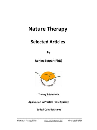 Nature Therapy 

                                          Selected Articles 
                                                                  By

                                                    Ronen Berger (PhD)

 




                                                     

                                                                                                                  

                                                          Theory & Methods

                                  Application in Practice (Case Studies)

                                                         Ethical Considerations


        -----------------------------------------------------------------------------------------------------------
        The Nature Therapy Center                    www.naturetherapy.org                  ‫המרכז לטבע תרפיה‬
                                                                                                                  
 